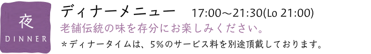 ディナーメニュー　17:00〜21:30(Lo 21:00) 老舗伝統の味を存分にお楽しみください。 ＊ディナータイムは、5％のサービス料を別途頂戴しております。