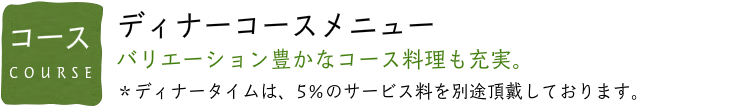 コースメニュー バリエーション豊かなコース料理も充実。 ＊ディナータイムは、5％のサービス料を別途頂戴しております。